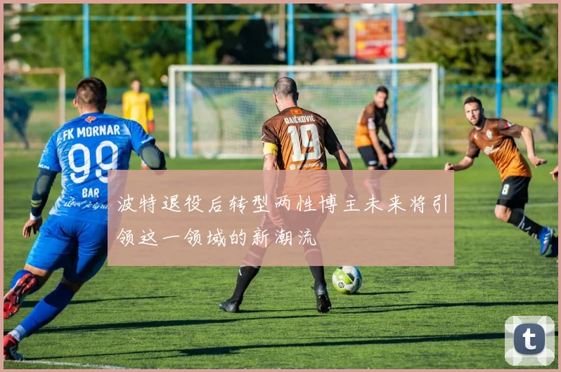 波特退役后转型两性博主未来将引领这一领域的新潮流