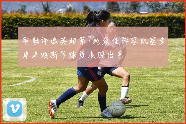 希勒评选英超第7轮最佳阵容凯塞多库库赖斯等球员表现出色