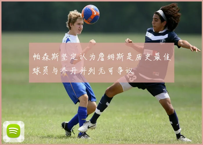 帕森斯坚定认为詹姆斯是历史最佳球员与乔丹并列无可争议