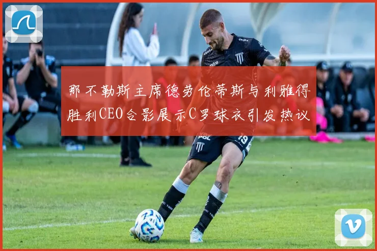 那不勒斯主席德劳伦蒂斯与利雅得胜利CEO合影展示C罗球衣引发热议