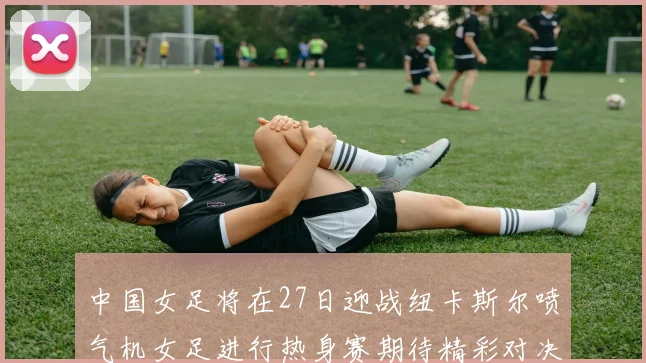 中国女足将在27日迎战纽卡斯尔喷气机女足进行热身赛期待精彩对决