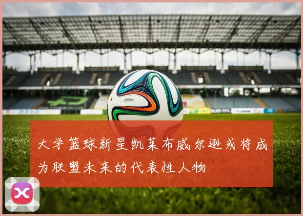 大学篮球新星凯莱布威尔逊或将成为联盟未来的代表性人物