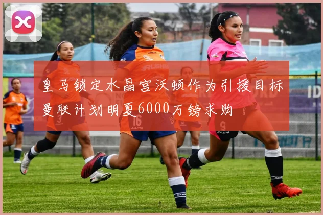 皇马锁定水晶宫沃顿作为引援目标曼联计划明夏6000万镑求购