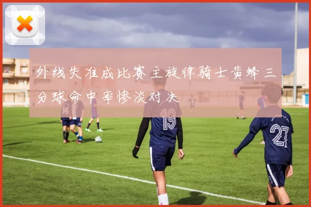 外线失准成比赛主旋律骑士黄蜂三分球命中率惨淡对决