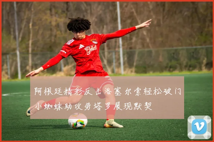 阿根廷精彩反击洛塞尔索轻松破门小蜘蛛助攻劳塔罗展现默契