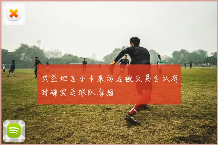 武圣坦言小卡来访后被交易自认有时确实是球队毒瘤