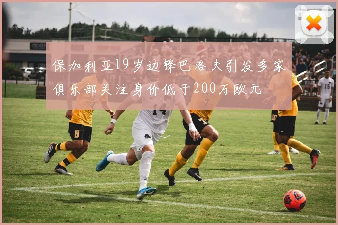 保加利亚19岁边锋巴洛夫引发多家俱乐部关注身价低于200万欧元
