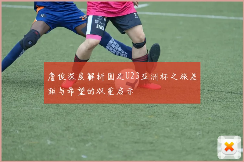 詹俊深度解析国足U23亚洲杯之旅差距与希望的双重启示