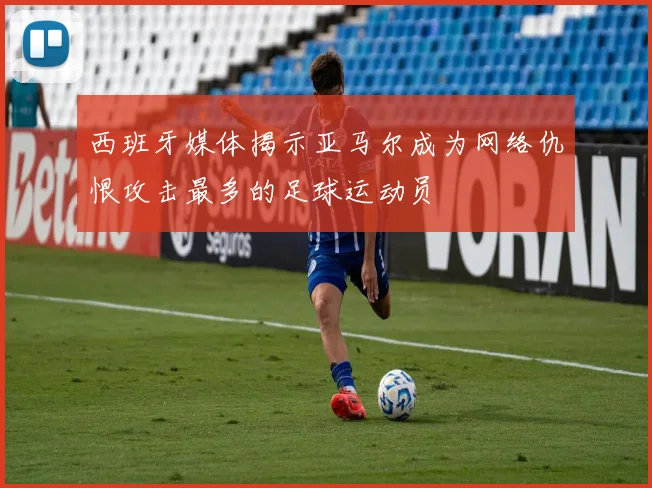 西班牙媒体揭示亚马尔成为网络仇恨攻击最多的足球运动员