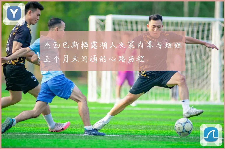 杰西巴斯揭露湖人决策内幕与姐姐五个月未沟通的心路历程