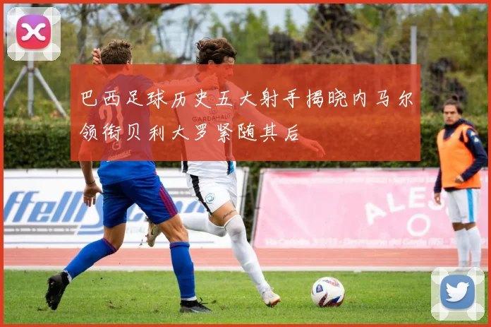 巴西足球历史五大射手揭晓内马尔领衔贝利大罗紧随其后