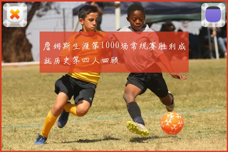 詹姆斯生涯第1000场常规赛胜利成就历史第四人回顾