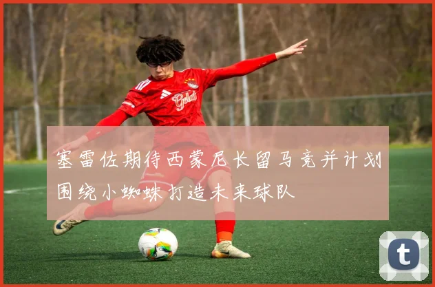 塞雷佐期待西蒙尼长留马竞并计划围绕小蜘蛛打造未来球队