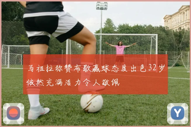马祖拉称赞布歇赢球态度出色32岁依然充满活力令人敬佩