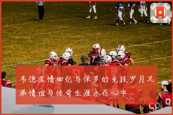 韦德深情回忆与保罗的竞技岁月兄弟情谊与传奇生涯永存心中