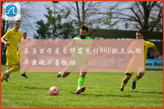 亚马尔母亲合照需先付800欧友人称其谦逊不喜张扬
