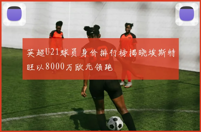 英超U21球员身价排行榜揭晓埃斯特旺以8000万欧元领跑