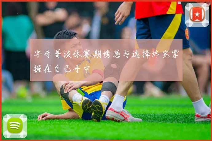 字母哥谈休赛期诱惑与选择终究掌握在自己手中