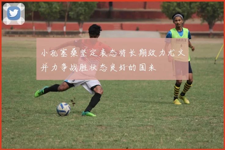 小孔塞桑坚定表态将长期效力尤文并力争战胜状态良好的国米