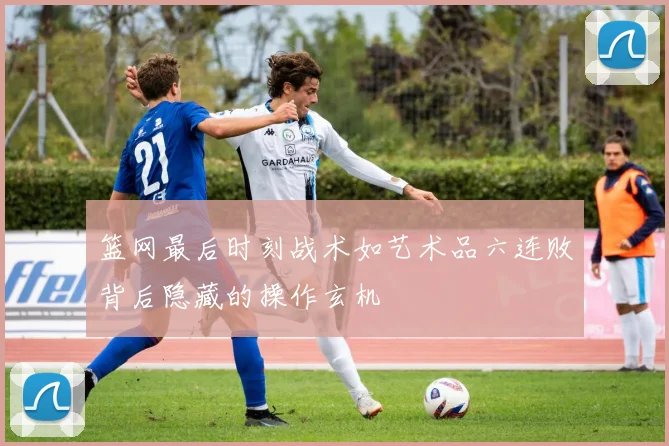 篮网最后时刻战术如艺术品六连败背后隐藏的操作玄机