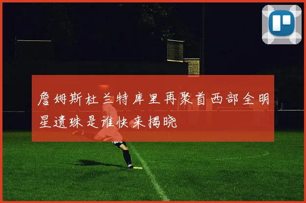 詹姆斯杜兰特库里再聚首西部全明星遗珠是谁快来揭晓