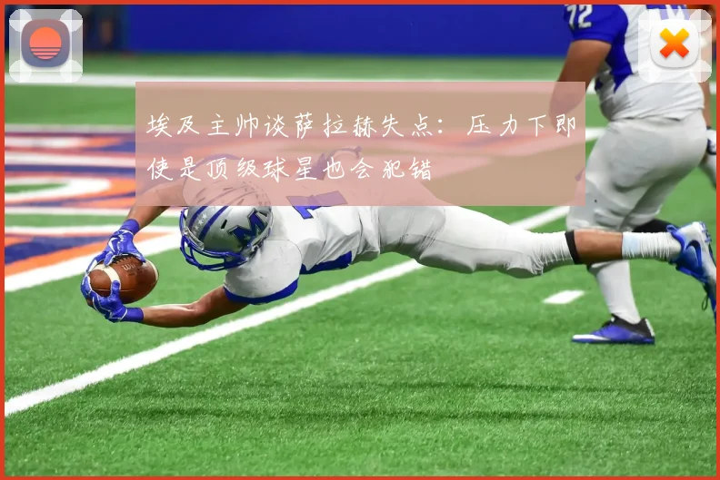 埃及主帅谈萨拉赫失点：压力下即使是顶级球星也会犯错