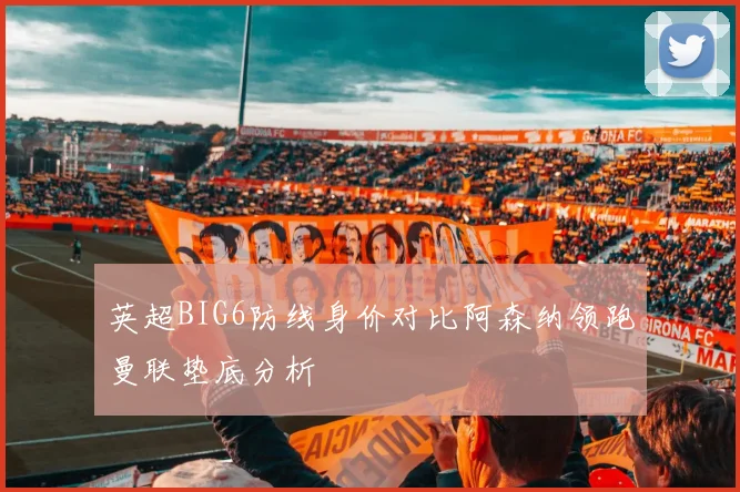 英超BIG6防线身价对比阿森纳领跑曼联垫底分析